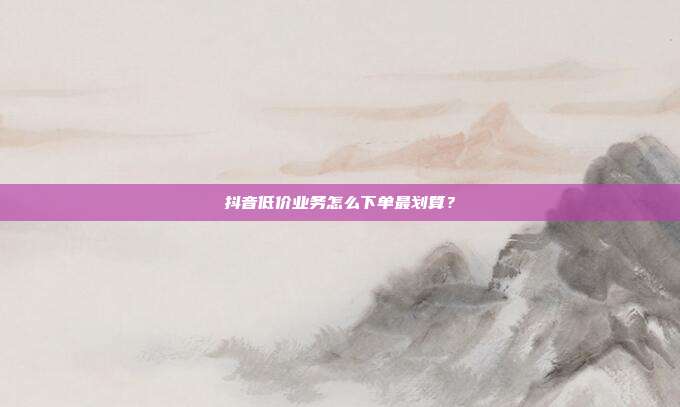 抖音低价业务怎么下单最划算？