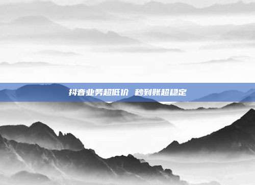 抖音业务超低价 秒到账超稳定