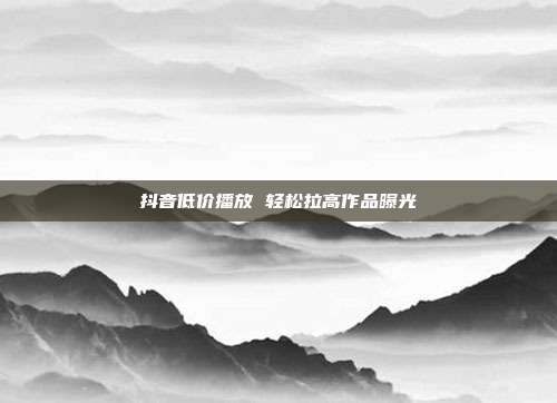 抖音低价播放 轻松拉高作品曝光