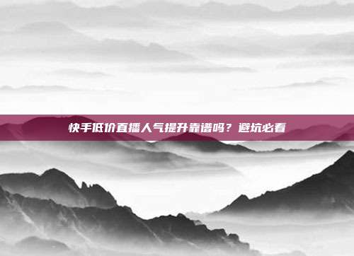 快手低价直播人气提升靠谱吗？避坑必看
