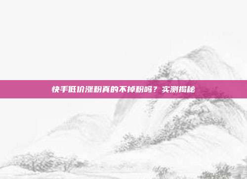 快手低价涨粉真的不掉粉吗？实测揭秘