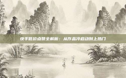 快手低价点赞全解析：从作品冷启动到上热门