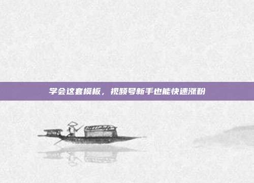 学会这套模板，视频号新手也能快速涨粉