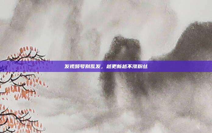 发视频号别乱发，越更新越不涨粉丝