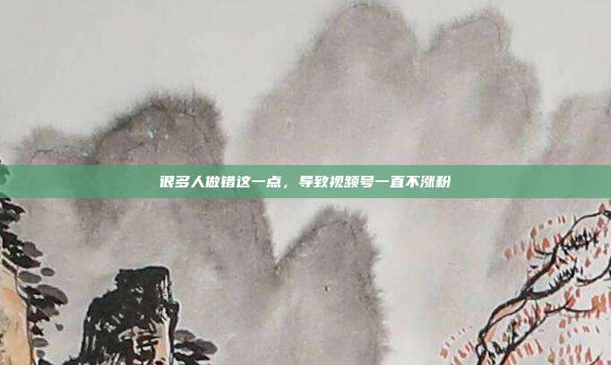 很多人做错这一点,导致视频号一直不涨粉