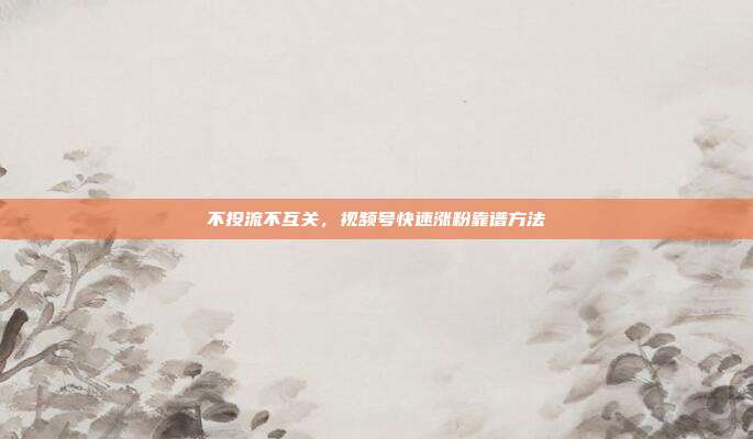 不投流不互关，视频号快速涨粉靠谱方法