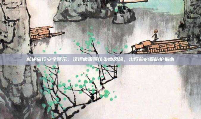 邮轮旅行安全警示：汉坦病毒等传染病风险，出行前必看防护指南