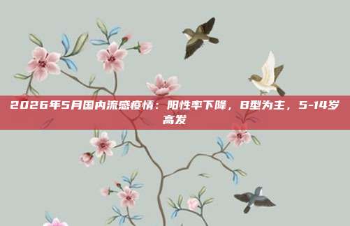 2026年5月国内流感疫情：阳性率下降，B型为主，5-14岁高发