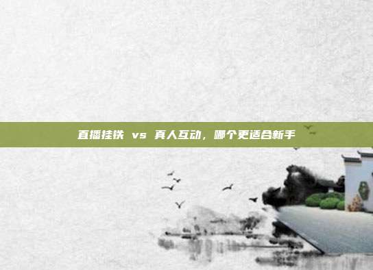 直播挂铁 vs 真人互动，哪个更适合新手