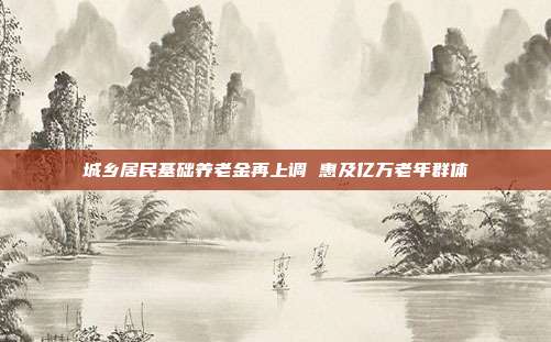 城乡居民基础养老金再上调 惠及亿万老年群体