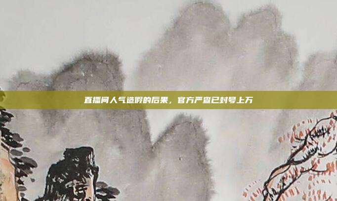 直播间人气造假的后果，官方严查已封号上万