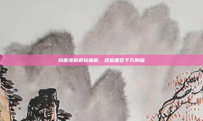 抖音涨粉避坑指南，这些雷区千万别踩