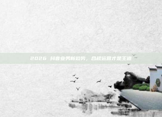 2026 抖音业务新趋势，合规运营才是王道