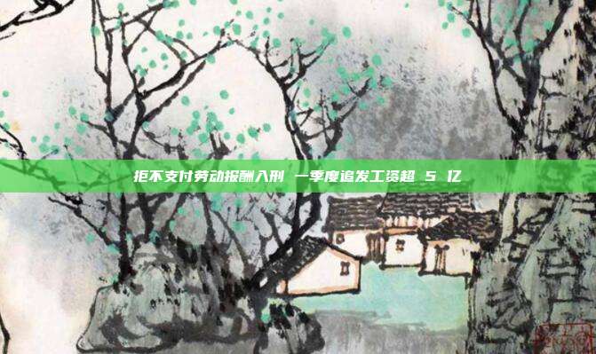 拒不支付劳动报酬入刑 一季度追发工资超 5 亿