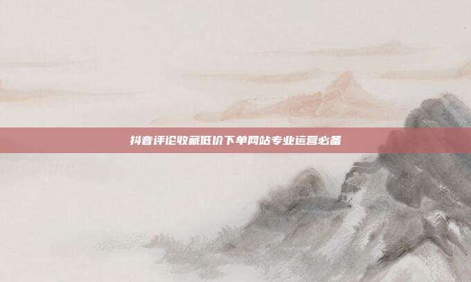 抖音评论收藏低价下单网站专业运营必备