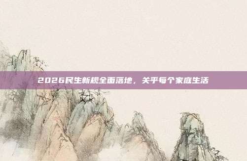 2026民生新规全面落地，关乎每个家庭生活