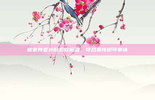 居家养老补贴发放标准，符合条件即可申请