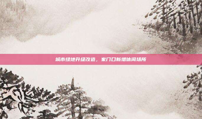 城市绿地升级改造，家门口新增休闲场所