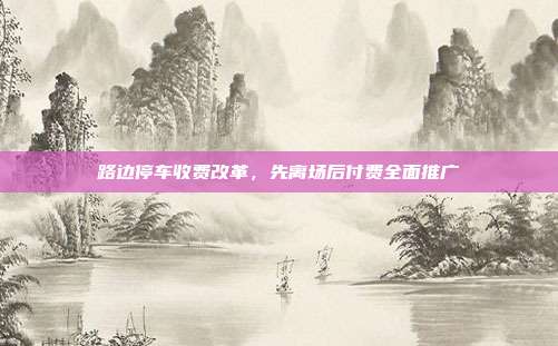 路边停车收费改革，先离场后付费全面推广