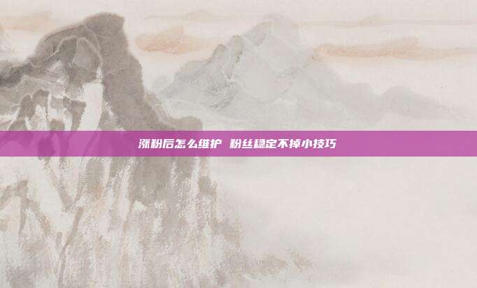 涨粉后怎么维护 粉丝稳定不掉小技巧