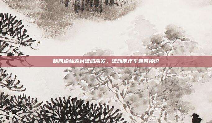 陕西榆林农村流感高发,流动医疗车巡回接诊