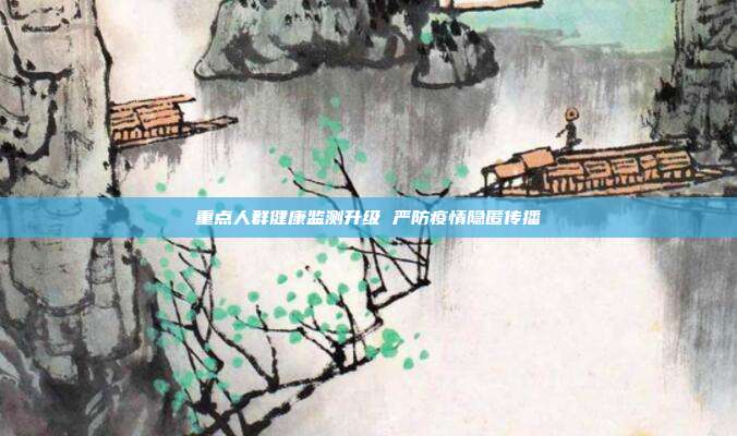 重点人群健康监测升级 严防疫情隐匿传播