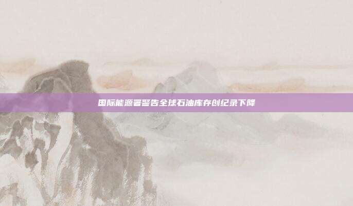 国际能源署警告全球石油库存创纪录下降