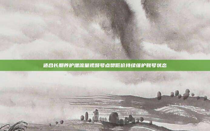 适合长期养护增流量视频号点赞低价持续维护账号状态