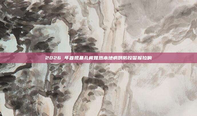 2026 年首现基孔肯雅热本地病例防控警报拉响