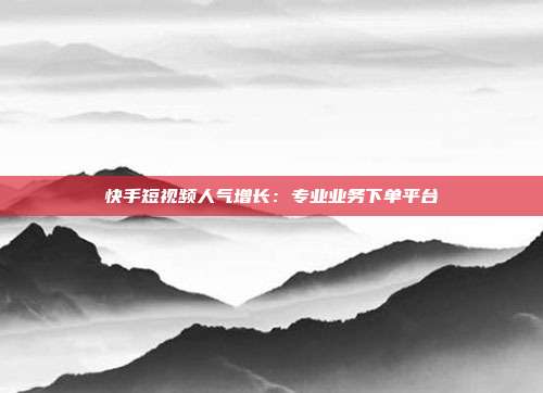 快手短视频人气增长：专业业务下单平台