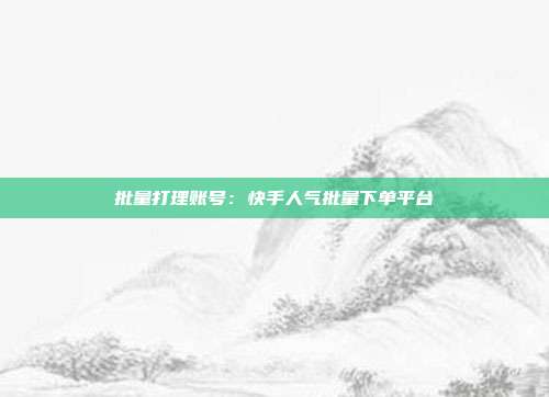 批量打理账号：快手人气批量下单平台