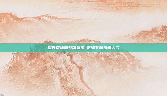 提升直播间整体氛围-正确下单抖音人气