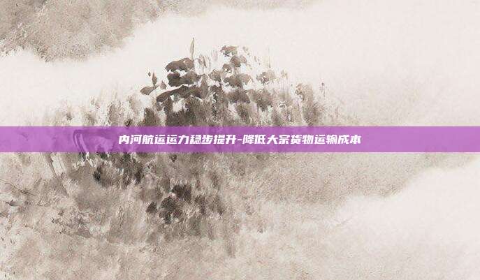 内河航运运力稳步提升-降低大宗货物运输成本