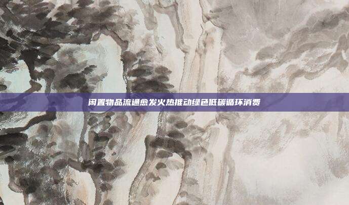 闲置物品流通愈发火热推动绿色低碳循环消费