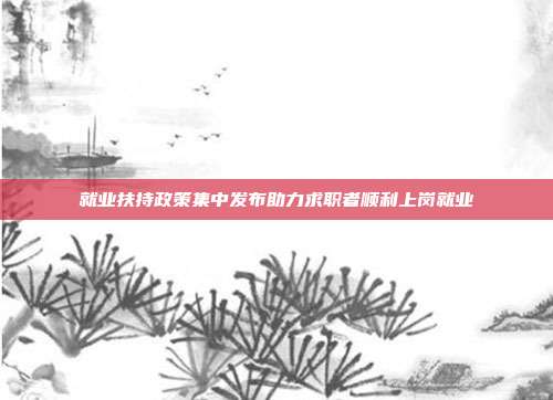 就业扶持政策集中发布助力求职者顺利上岗就业