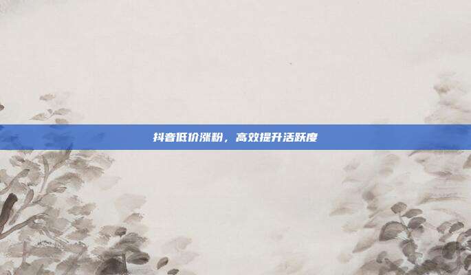 抖音低价涨粉，高效提升活跃度