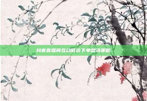 抖音直播间互动低价下单盘活策略