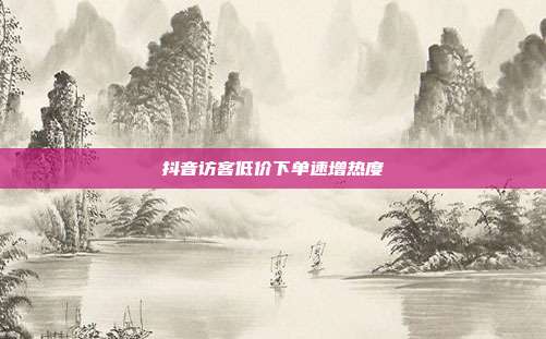 抖音访客低价下单速增热度