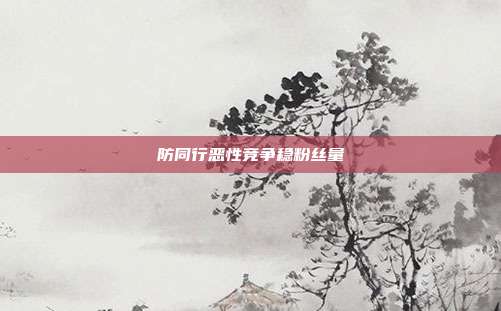 防同行恶性竞争稳粉丝量
