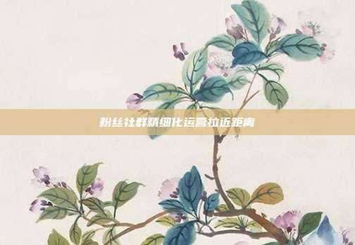 粉丝社群精细化运营拉近距离