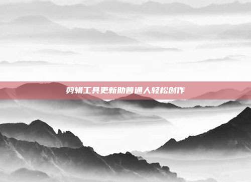 剪辑工具更新助普通人轻松创作