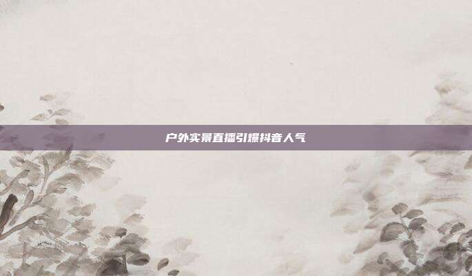 户外实景直播引爆抖音人气