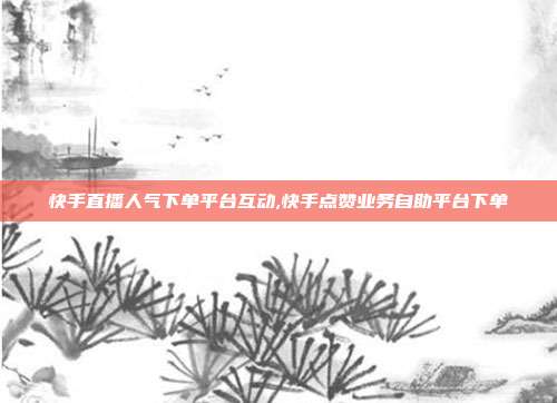 快手直播人气下单平台互动,快手点赞业务自助平台下单