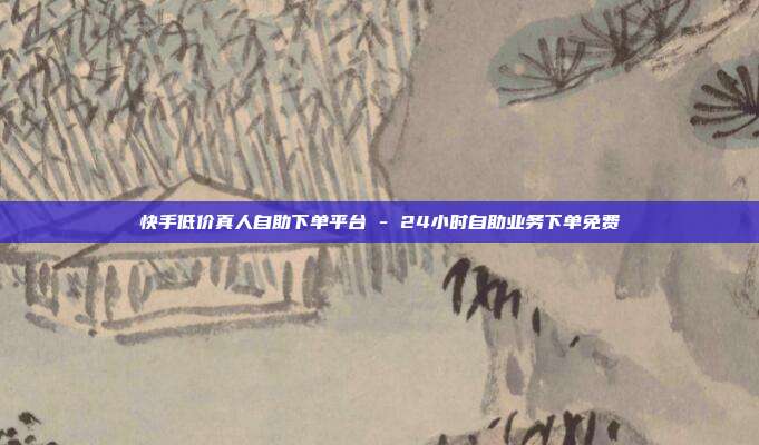 快手低价真人自助下单平台 - 24小时自助业务下单免费