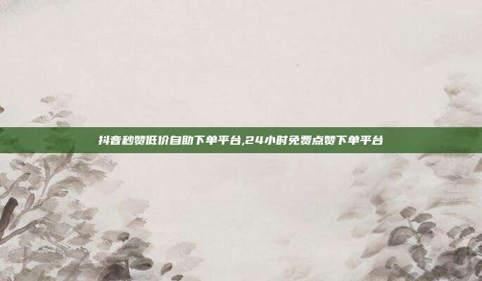 抖音秒赞低价自助下单平台,24小时免费点赞下单平台