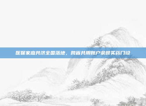 医保家庭共济全国落地,跨省共用账户余额买药门诊