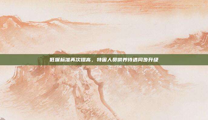 低保标准再次提高,特困人员供养待遇同步升级