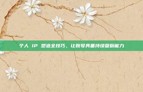 个人 IP 塑造全技巧,让账号具备持续吸粉能力