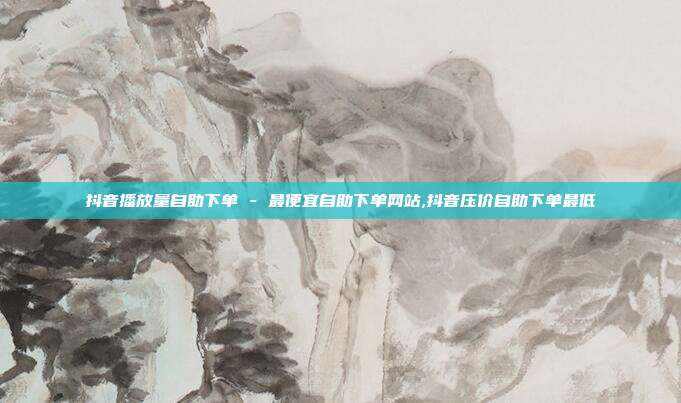 抖音播放量自助下单 - 最便宜自助下单网站,抖音压价自助下单最低