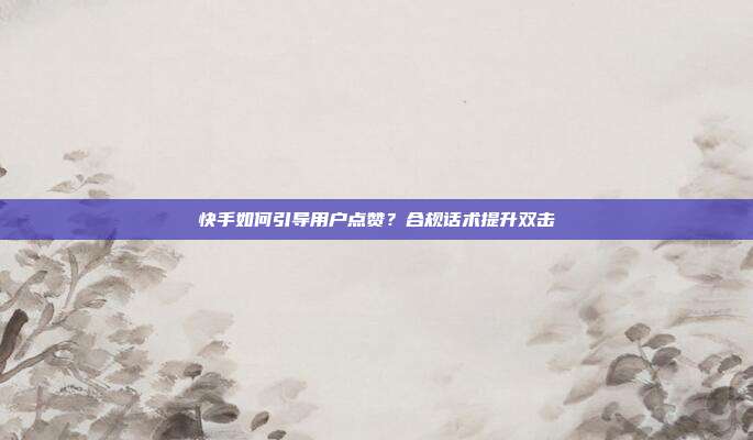 快手如何引导用户点赞？合规话术提升双击